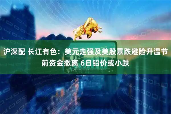 沪深配 长江有色：美元走强及美股暴跌避险升温节前资金撤离 6日铅价或小跌