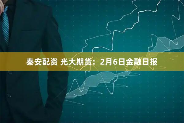 秦安配资 光大期货：2月6日金融日报
