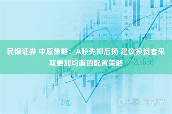 民银证券 中原策略：A股先抑后扬 建议投资者采取更加均衡的配置策略
