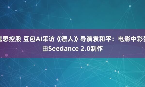 腾思控股 豆包AI采访《镖人》导演袁和平：电影中彩蛋由Seedance 2.0制作