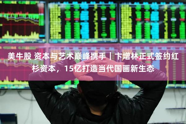 美牛股 资本与艺术巅峰携手｜卞增林正式签约红杉资本，15亿打造当代国画新生态