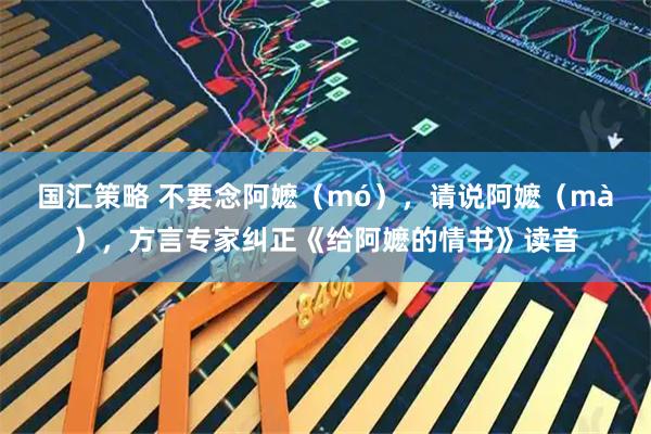 国汇策略 不要念阿嬷（mó），请说阿嬷（mà），方言专家纠正《给阿嬷的情书》读音