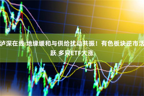 泸深在线 地缘缓和与供给扰动共振！有色板块逆市活跃 多只ETF大涨