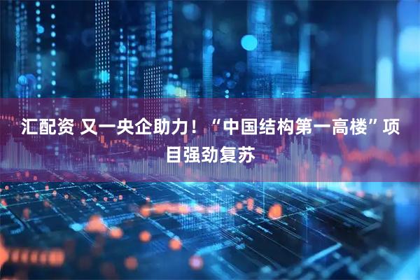 汇配资 又一央企助力！“中国结构第一高楼”项目强劲复苏