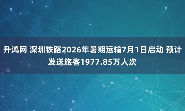 升鸿网 深圳铁路2026年暑期运输7月1日启动 预计发送旅客1977.85万人次