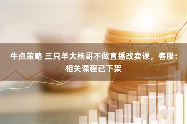 牛点策略 三只羊大杨哥不做直播改卖课，客服：相关课程已下架