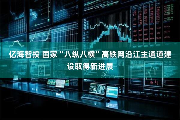亿海智投 国家“八纵八横”高铁网沿江主通道建设取得新进展