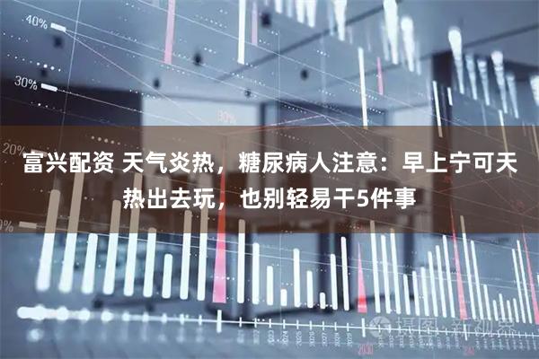 富兴配资 天气炎热，糖尿病人注意：早上宁可天热出去玩，也别轻易干5件事