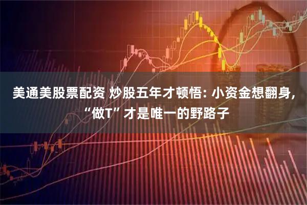 美通美股票配资 炒股五年才顿悟: 小资金想翻身, “做T”才是唯一的野路子