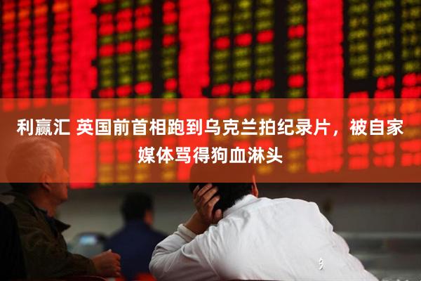 利赢汇 英国前首相跑到乌克兰拍纪录片，被自家媒体骂得狗血淋头