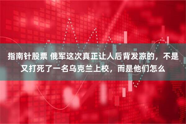 指南针股票 俄军这次真正让人后背发凉的，不是又打死了一名乌克兰上校，而是他们怎么