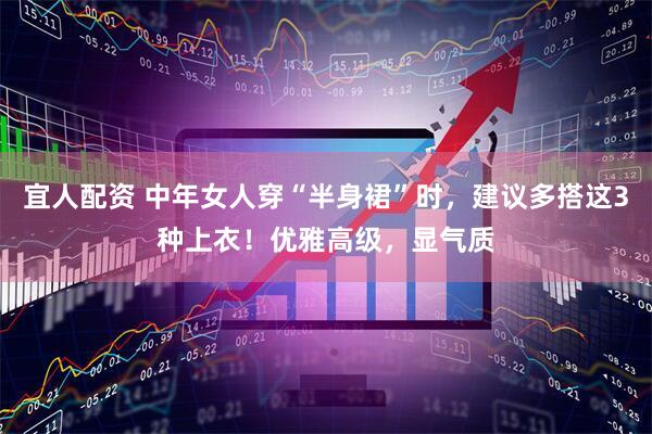 宜人配资 中年女人穿“半身裙”时，建议多搭这3种上衣！优雅高级，显气质