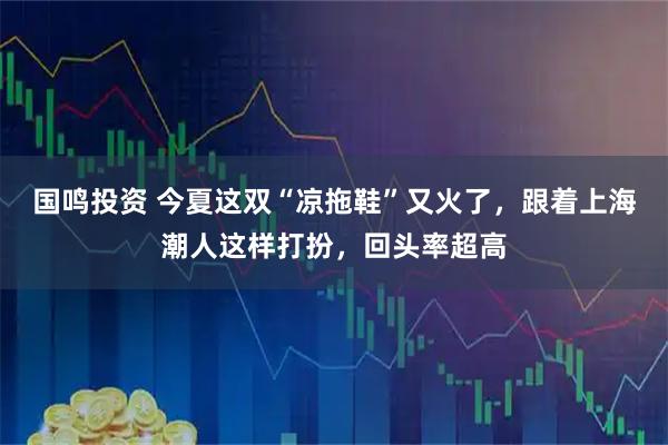 国鸣投资 今夏这双“凉拖鞋”又火了，跟着上海潮人这样打扮，回头率超高