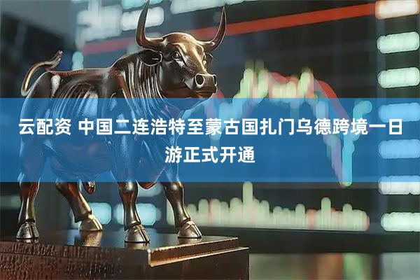 云配资 中国二连浩特至蒙古国扎门乌德跨境一日游正式开通
